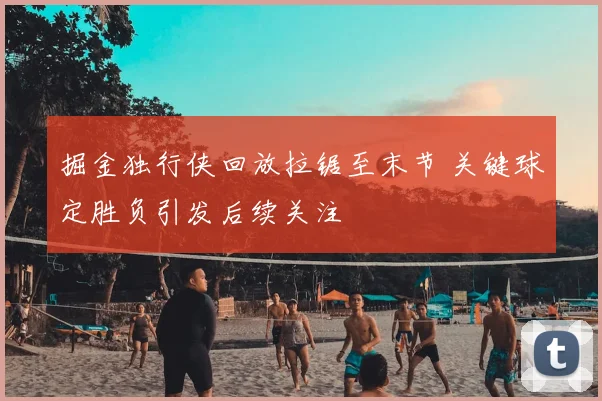 掘金独行侠回放拉锯至末节 关键球定胜负引发后续关注