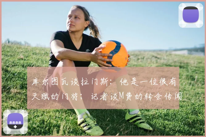 库尔图瓦谈拉门斯：他是一位很有天赋的门将；记者谈M费的转会传闻：西汉姆联降级会让价格变得更加合理