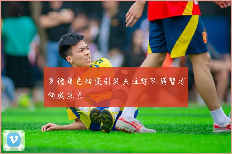 罗德角色转变引发关注球队调整方向成焦点