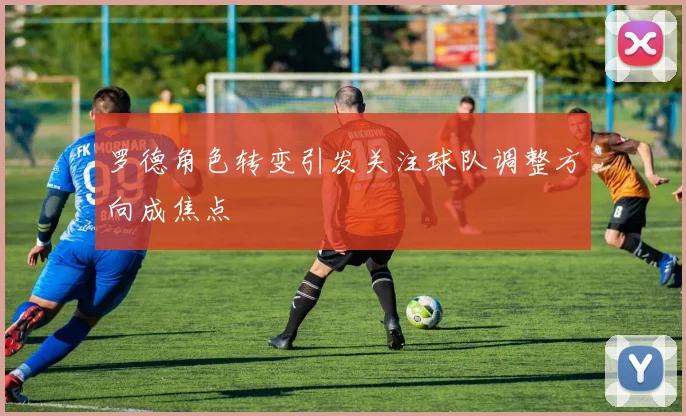 罗德角色转变引发关注球队调整方向成焦点