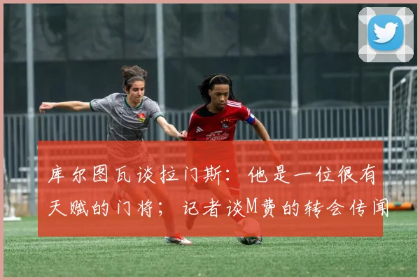 库尔图瓦谈拉门斯：他是一位很有天赋的门将；记者谈M费的转会传闻：西汉姆联降级会让价格变得更加合理