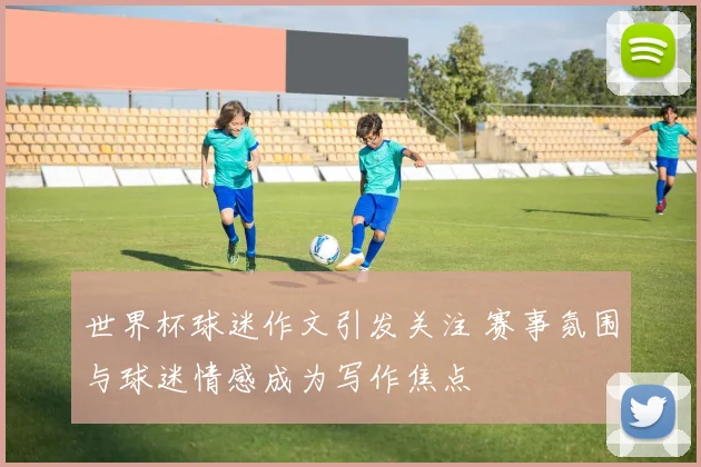 世界杯球迷作文引发关注 赛事氛围与球迷情感成为写作焦点