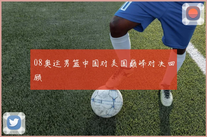 08奥运男篮中国对美国巅峰对决回顾