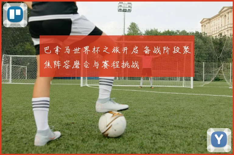 巴拿马世界杯之旅开启 备战阶段聚焦阵容磨合与赛程挑战