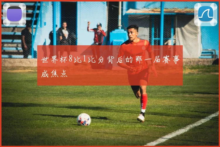 世界杯8比1比分背后的那一届赛事成焦点