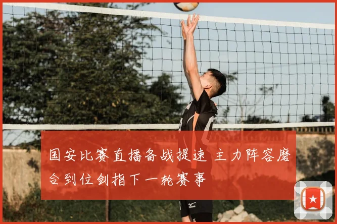 国安比赛直播备战提速 主力阵容磨合到位剑指下一轮赛事