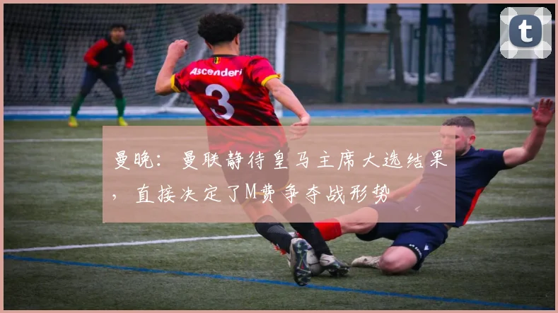 曼晚：曼联静待皇马主席大选结果，直接决定了M费争夺战形势