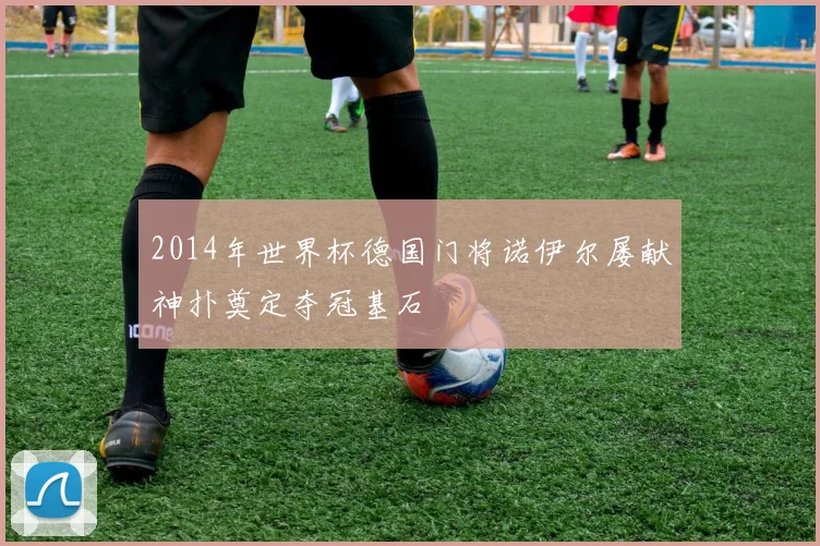 2014年世界杯德国门将诺伊尔屡献神扑奠定夺冠基石