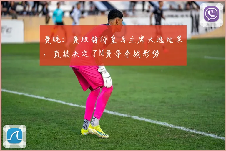 曼晚:曼联静待皇马主席大选结果,直接决定了M费争夺战形势
