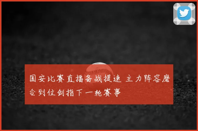 国安比赛直播备战提速 主力阵容磨合到位剑指下一轮赛事
