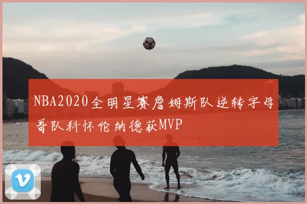 NBA2020全明星赛詹姆斯队逆转字母哥队科怀伦纳德获MVP