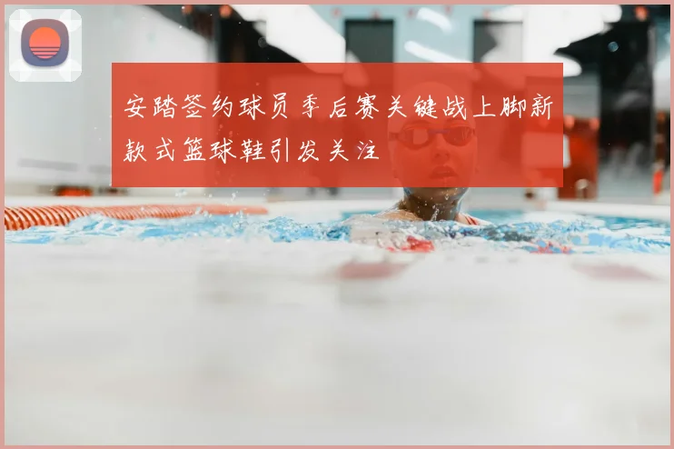 安踏签约球员季后赛关键战上脚新款式篮球鞋引发关注
