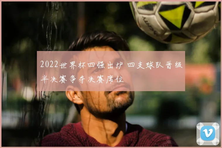 2022世界杯四强出炉 四支球队晋级半决赛争夺决赛席位