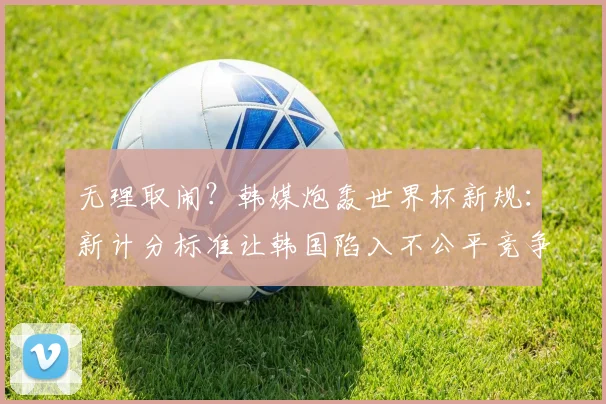 无理取闹？韩媒炮轰世界杯新规：新计分标准让韩国陷入不公平竞争