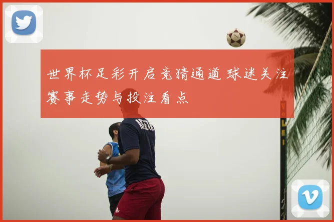 世界杯足彩开启竞猜通道 球迷关注赛事走势与投注看点