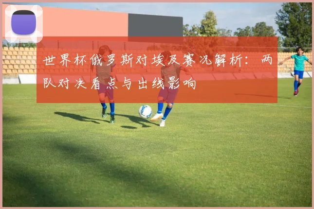 世界杯俄罗斯对埃及赛况解析:两队对决看点与出线影响
