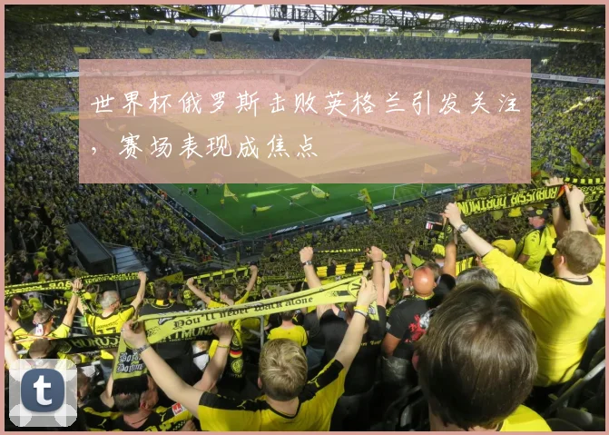 世界杯俄罗斯击败英格兰引发关注,赛场表现成焦点