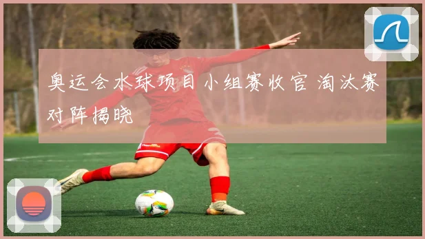 奥运会水球项目小组赛收官 淘汰赛对阵揭晓
