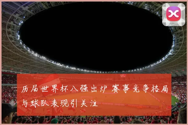 历届世界杯八强出炉 赛事竞争格局与球队表现引关注