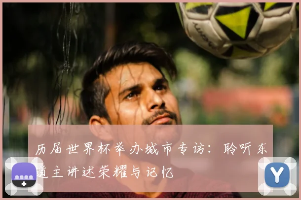 历届世界杯举办城市专访:聆听东道主讲述荣耀与记忆