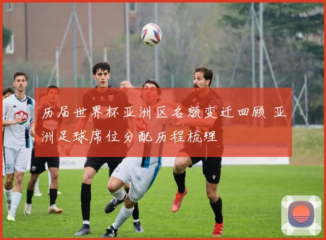 历届世界杯亚洲区名额变迁回顾 亚洲足球席位分配历程梳理